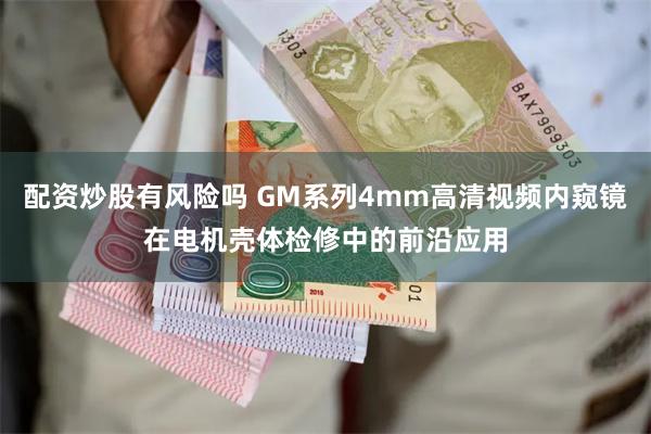 配资炒股有风险吗 GM系列4mm高清视频内窥镜在电机壳体检修中的前沿应用