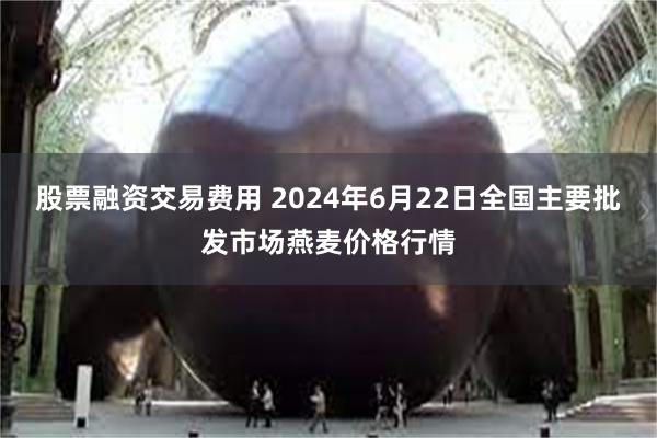 股票融资交易费用 2024年6月22日全国主要批发市场燕麦价格行情