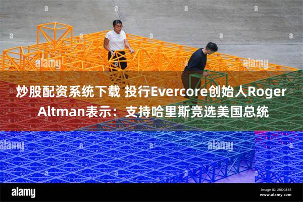 炒股配资系统下载 投行Evercore创始人Roger Altman表示：支持哈里斯竞选美国总统