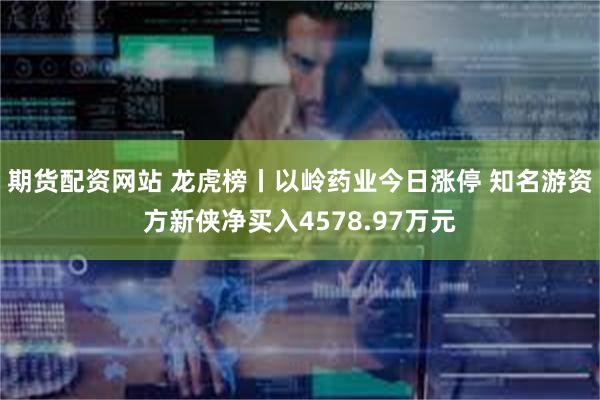 期货配资网站 龙虎榜丨以岭药业今日涨停 知名游资方新侠净买入4578.97万元