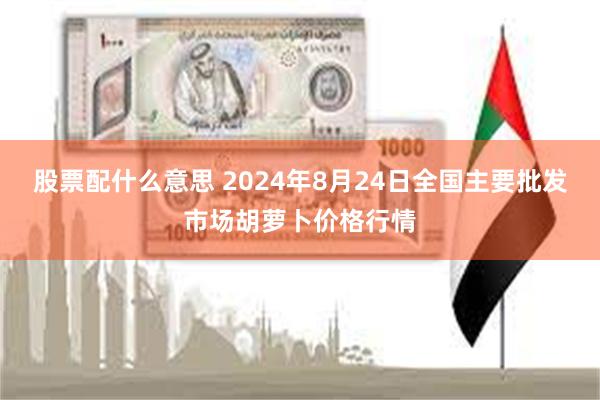 股票配什么意思 2024年8月24日全国主要批发市场胡萝卜价格行情